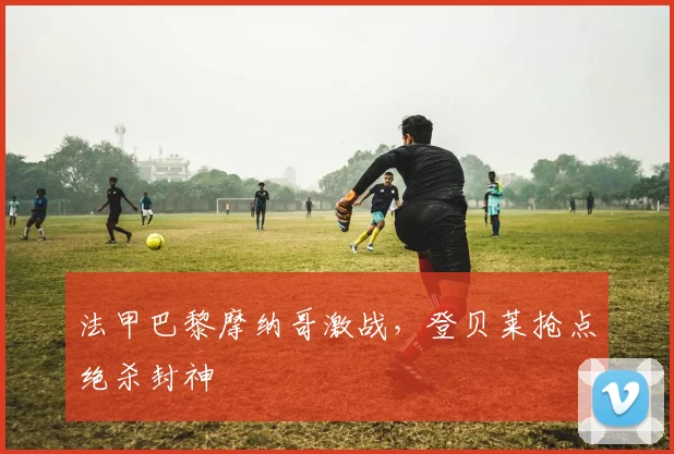 法甲巴黎摩纳哥激战,登贝莱抢点绝杀封神