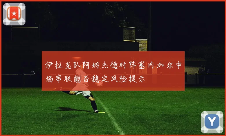 伊拉克队阿姆杰德对阵塞内加尔中场串联能否稳定风险提示