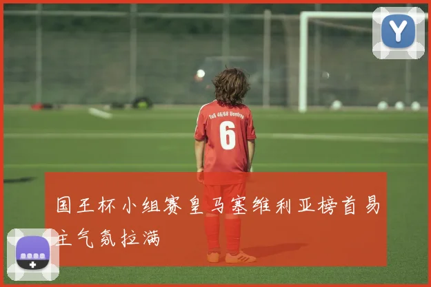 国王杯小组赛皇马塞维利亚榜首易主气氛拉满