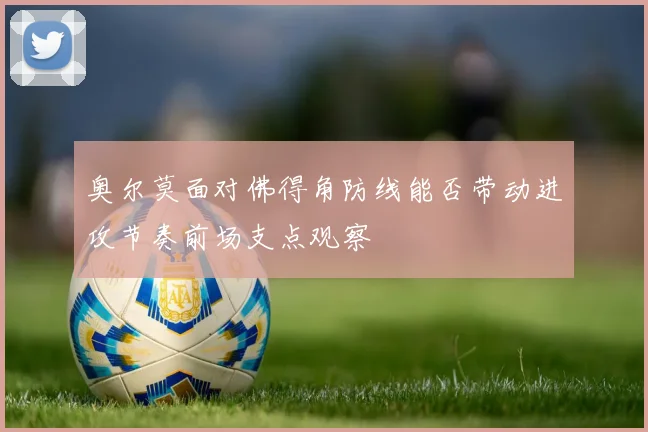 奥尔莫面对佛得角防线能否带动进攻节奏前场支点观察