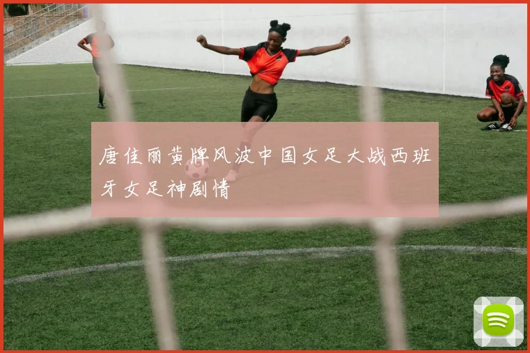 唐佳丽黄牌风波中国女足大战西班牙女足神剧情