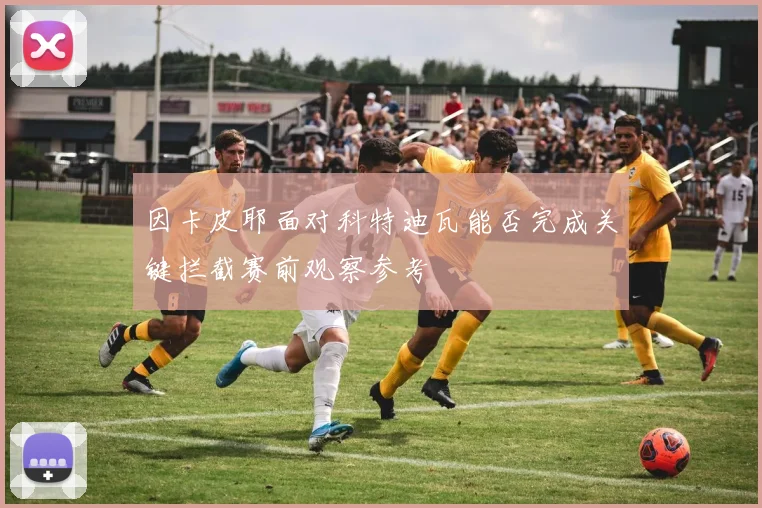 因卡皮耶面对科特迪瓦能否完成关键拦截赛前观察参考
