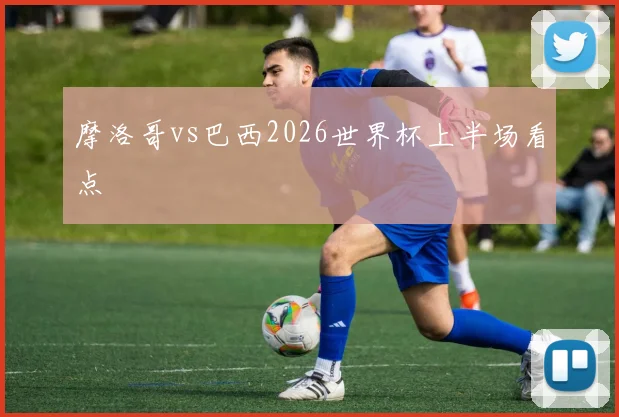 摩洛哥vs巴西2026世界杯上半场看点