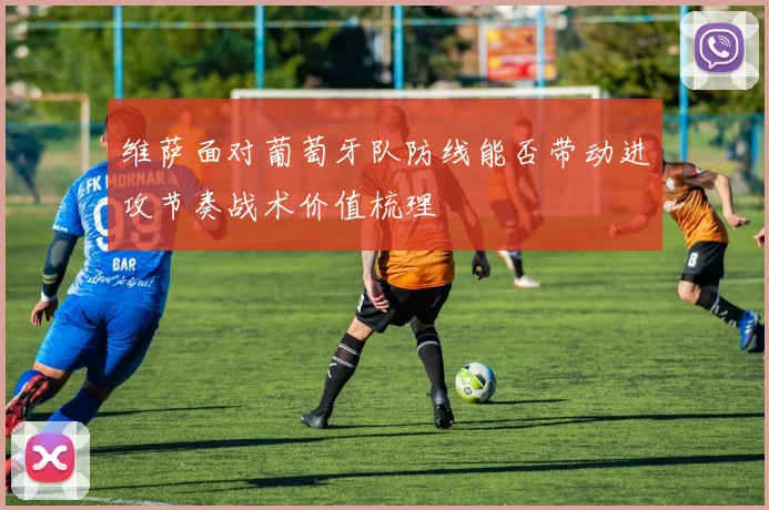 维萨面对葡萄牙队防线能否带动进攻节奏战术价值梳理