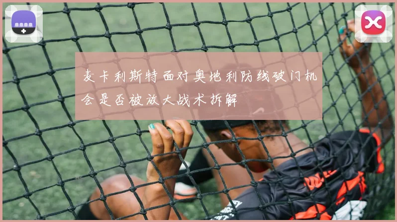 麦卡利斯特面对奥地利防线破门机会是否被放大战术拆解