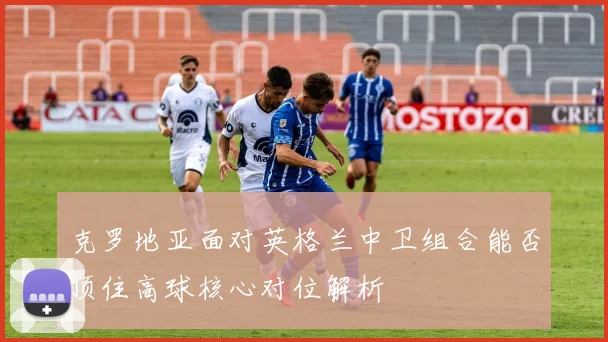 克罗地亚面对英格兰中卫组合能否顶住高球核心对位解析
