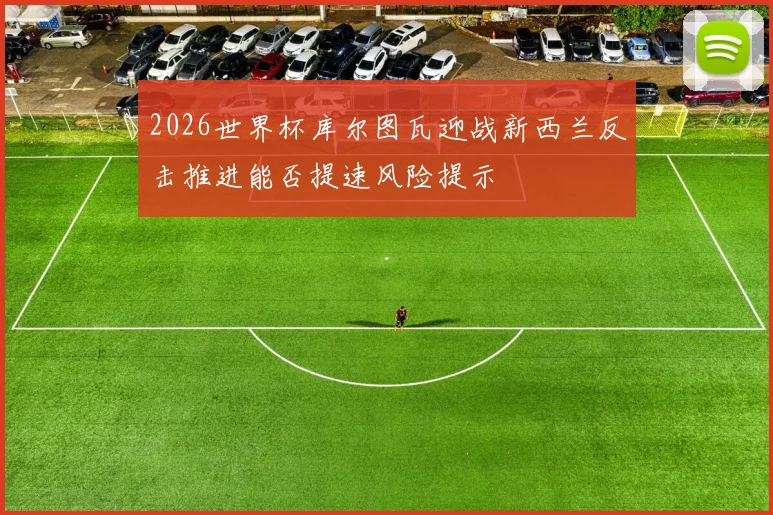 2026世界杯库尔图瓦迎战新西兰反击推进能否提速风险提示