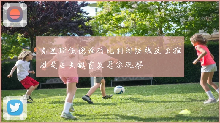 克里斯伍德面对比利时防线反击推进是否关键首发悬念观察