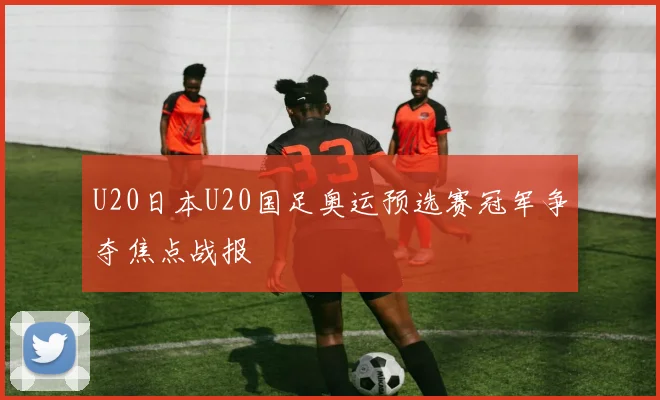 U20日本U20国足奥运预选赛冠军争夺焦点战报