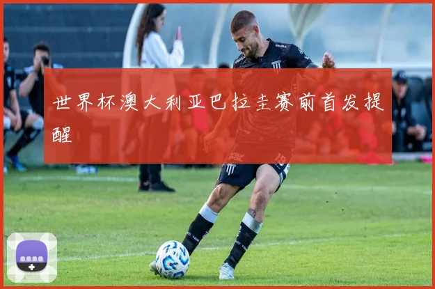 世界杯澳大利亚巴拉圭赛前首发提醒