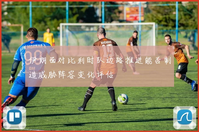 伊朗面对比利时队边路推进能否制造威胁阵容变化评估