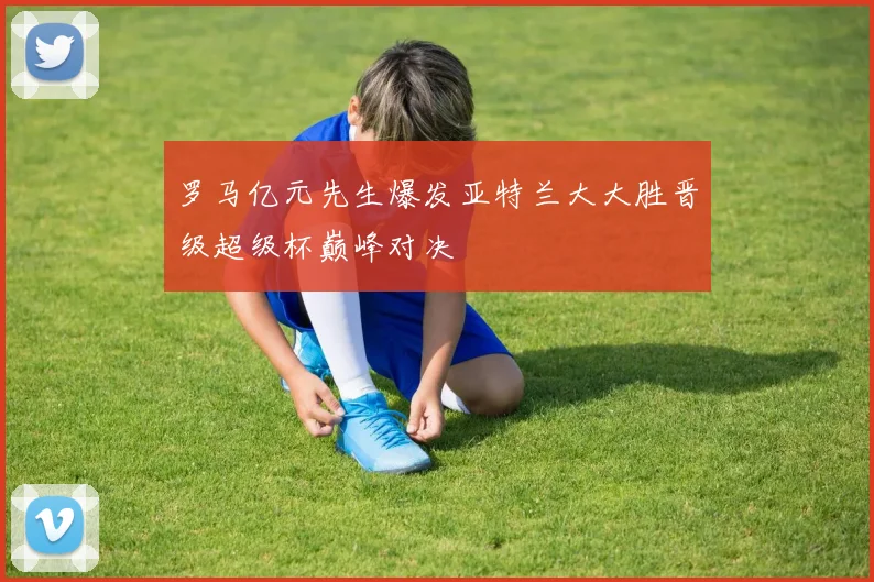 罗马亿元先生爆发亚特兰大大胜晋级超级杯巅峰对决
