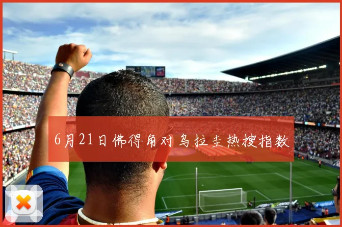 6月21日佛得角对乌拉圭热搜指数