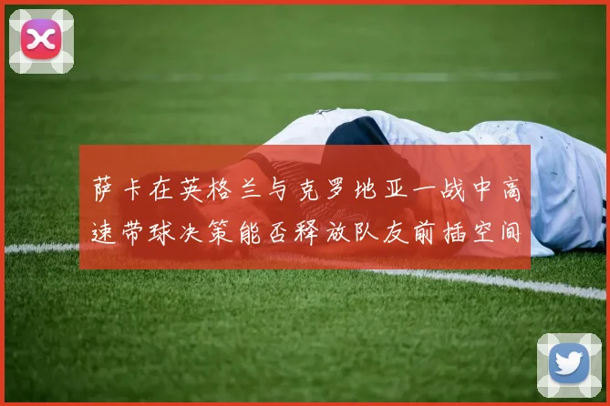萨卡在英格兰与克罗地亚一战中高速带球决策能否释放队友前插空间