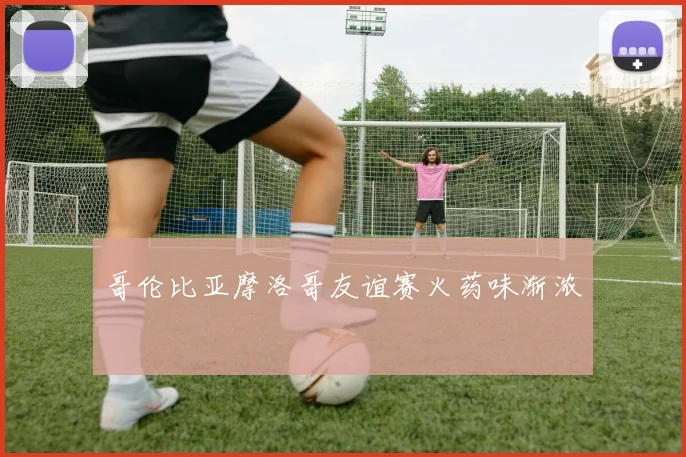 哥伦比亚摩洛哥友谊赛火药味渐浓