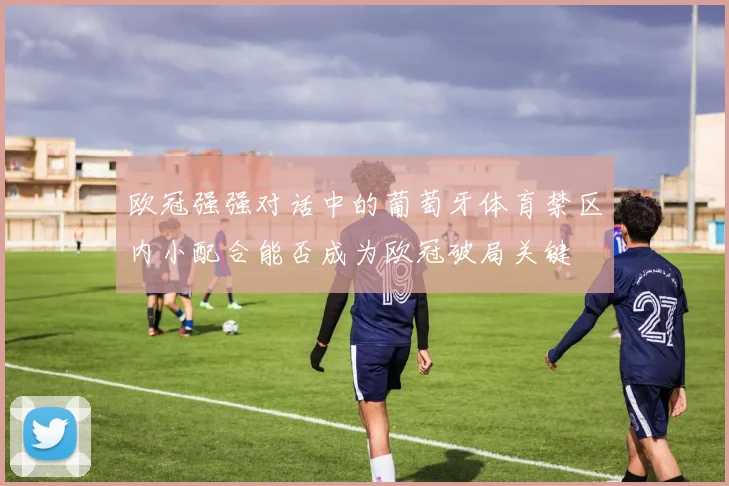 欧冠强强对话中的葡萄牙体育禁区内小配合能否成为欧冠破局关键