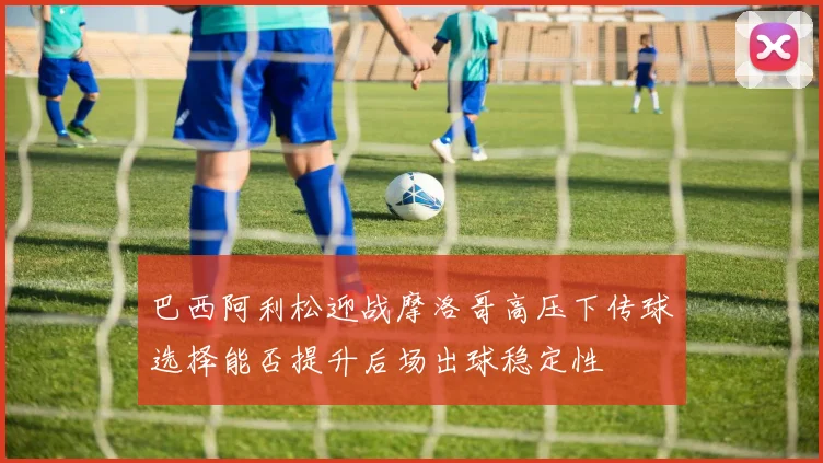 巴西阿利松迎战摩洛哥高压下传球选择能否提升后场出球稳定性