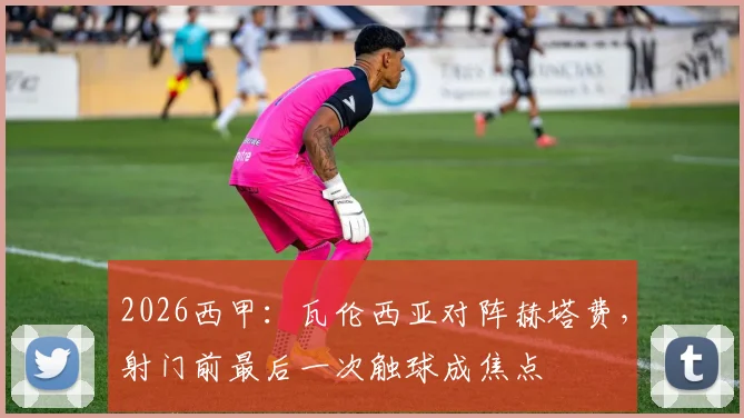 2026西甲:瓦伦西亚对阵赫塔费,射门前最后一次触球成焦点