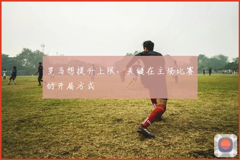 罗马想提升上限,关键在主场比赛的开局方式
