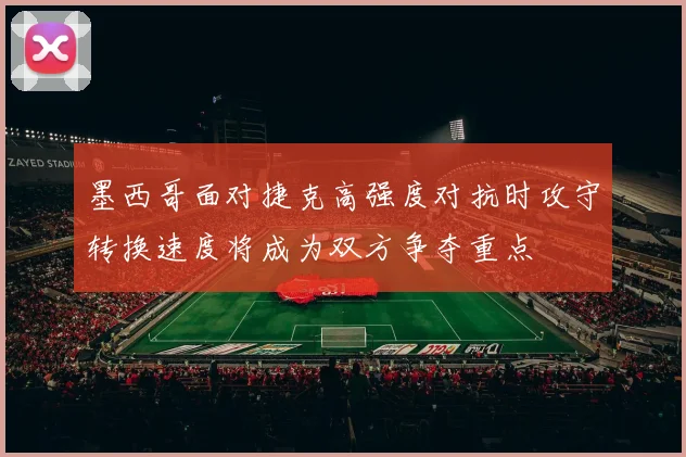 墨西哥面对捷克高强度对抗时攻守转换速度将成为双方争夺重点