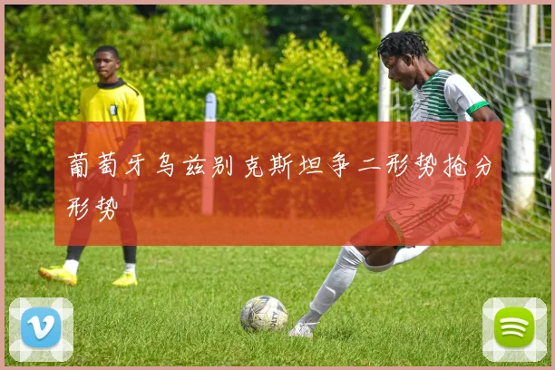 葡萄牙乌兹别克斯坦争二形势抢分形势