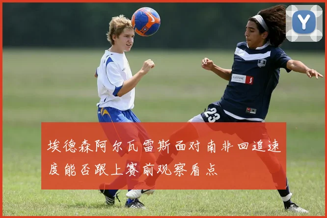 埃德森阿尔瓦雷斯面对南非回追速度能否跟上赛前观察看点