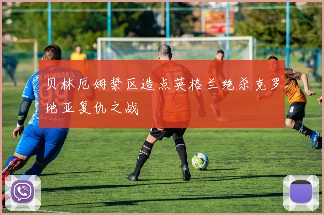 贝林厄姆禁区造点英格兰绝杀克罗地亚复仇之战