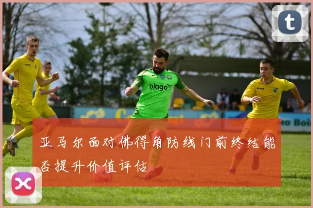 亚马尔面对佛得角防线门前终结能否提升价值评估