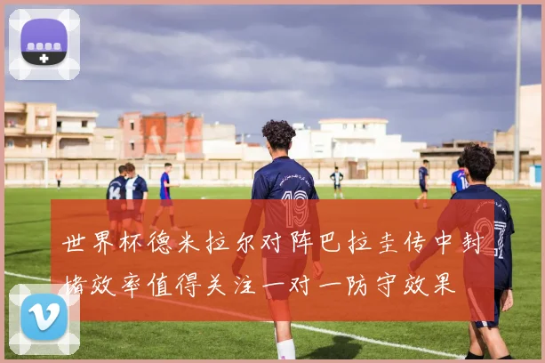 世界杯德米拉尔对阵巴拉圭传中封堵效率值得关注一对一防守效果