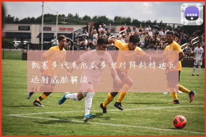 凯塞多代表厄瓜多尔对阵科特迪瓦远射威胁解读