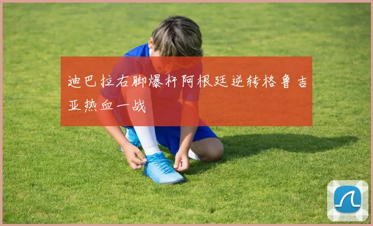 迪巴拉右脚爆杆阿根廷逆转格鲁吉亚热血一战
