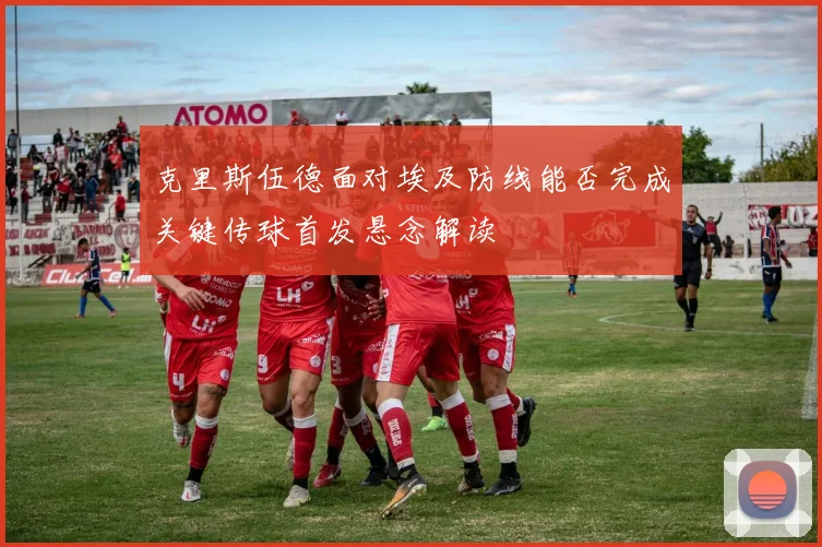 克里斯伍德面对埃及防线能否完成关键传球首发悬念解读