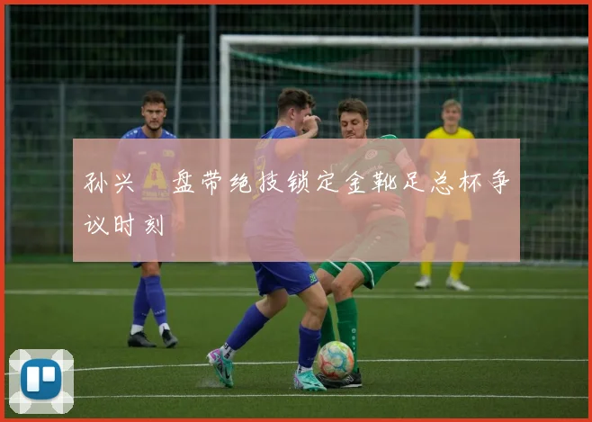 孙兴慜盘带绝技锁定金靴足总杯争议时刻