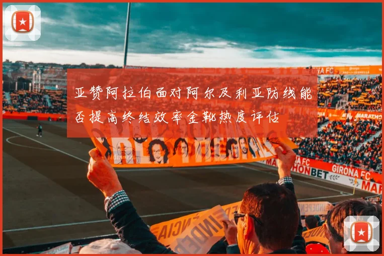 亚赞阿拉伯面对阿尔及利亚防线能否提高终结效率金靴热度评估