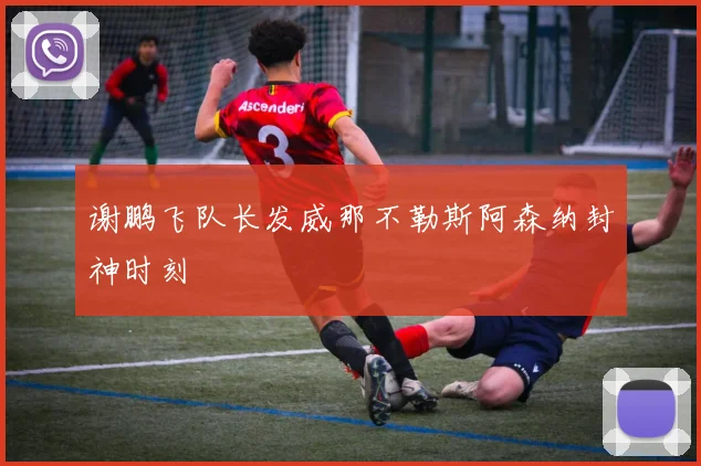 谢鹏飞队长发威那不勒斯阿森纳封神时刻