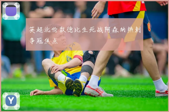英超北伦敦德比生死战阿森纳热刺争冠焦点