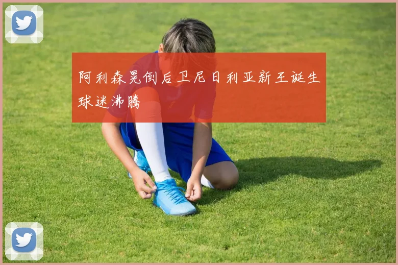 阿利森晃倒后卫尼日利亚新王诞生球迷沸腾