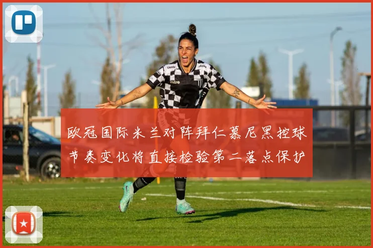 欧冠国际米兰对阵拜仁慕尼黑控球节奏变化将直接检验第二落点保护