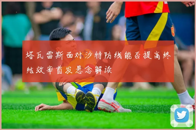 塔瓦雷斯面对沙特防线能否提高终结效率首发悬念解读