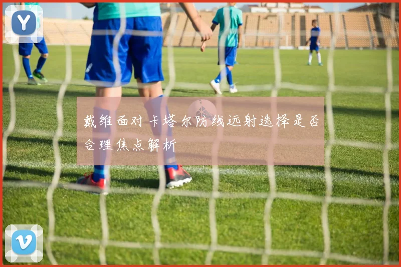 戴维面对卡塔尔防线远射选择是否合理焦点解析