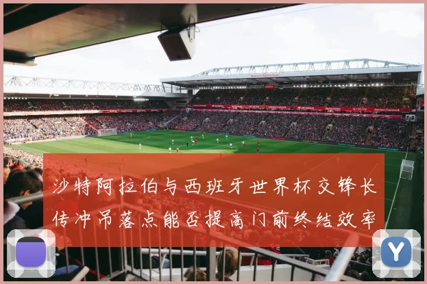 沙特阿拉伯与西班牙世界杯交锋长传冲吊落点能否提高门前终结效率