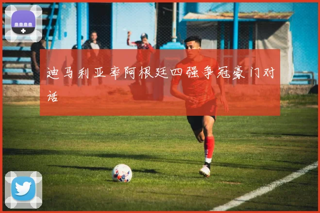 迪马利亚率阿根廷四强争冠豪门对话
