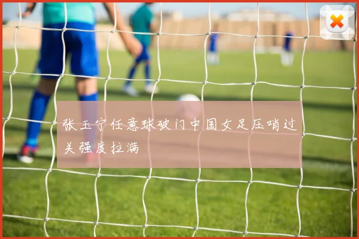 张玉宁任意球破门中国女足压哨过关强度拉满